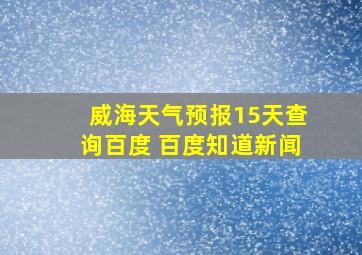 威海天气预报15天查询百度 百度知道新闻